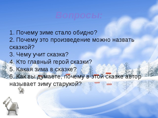Вопросы: 1. Почему зиме стало обидно?  2. Почему это произведение можно назвать сказкой?  3. Чему учит сказка?  4. Кто главный герой сказки?  5. Какая зима в сказке?  6. Как вы думаете, почему в этой сказке автор называет зиму старухой?     