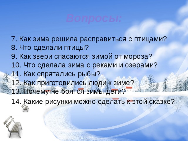 Вопросы: 7. Как зима решила расправиться с птицами?   8. Что сделали птицы?   9. Как звери спасаются зимой от мороза?   10. Что сделала зима с реками и озерами?   11. Как спрятались рыбы?   12. Как приготовились люди к зиме?   13. Почему не боятся зимы дети?  14. Какие рисунки можно сделать к этой сказке? 