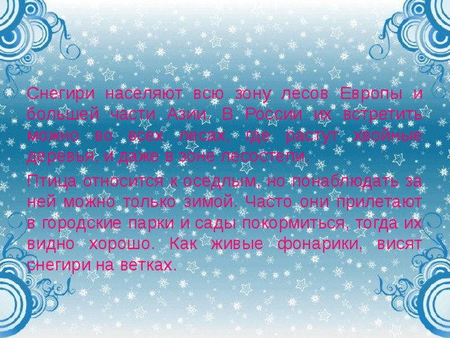 Снегири населяют всю зону лесов Европы и большей части Азии. В России их встретить можно во всех лесах, где растут хвойные деревья, и даже в зоне лесостепи. Птица относится к оседлым, но понаблюдать за ней можно только зимой. Часто они прилетают в городские парки и сады покормиться, тогда их видно хорошо. Как живые фонарики, висят снегири на ветках. 