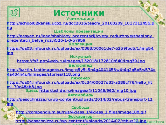 Источники Учительница http://school02kansk.ucoz.ru/doc2016/teach/_20160209_1017312455.png Шаблоны презентации http://easyen.ru/load/shablony_prezentacij/cvety_raduzhnye/shablony_prezentacii_belye_rozy/526-1-0-57959 Коллекция https://ds03.infourok.ru/uploads/ex/0368/00061de7-5259fbd5/1/img54.jpg Искусный https://fs3.ppt4web.ru/images/132018/172810/640/img39.jpg Велосипед http://kartin.fastimagess.ru/img-q5y5x5n4g4041456w4t4q2q5o5w574x4a404n4u4/images/stories/118.png Инженер https://ds04.infourok.ru/uploads/ex/0c34/00027d33-a388cf76/hello_html_70c48ab8.jpg Здесь http://uslide.ru/images/4/11046/960/img10.jpg Автомобиль http://pesochnizza.ru/wp-content/uploads/2014/02/rebus-transport-12.jpg Свобода http://compendium.su/rus/4klass_1/4klass_1.files/image108.gif Экскаватор http://pesochnizza.ru/wp-content/uploads/2014/02/rebus12.jpg Беседа https://arhivurokov.ru/kopilka/uploads/user_file_56a0e4af27a56/img_user_file_56a0e4af27a56_10.jpg Корабль http://bigslide.ru/images/3/2977/960/img20.jpg Пейзаж https://arhivurokov.ru/kopilka/up/html/2017/02/27/k_58b464cf1cedb/396318_9.jpeg Натюрморт https://arhivurokov.ru/kopilka/uploads/user_file_564c2fdc3f310/img_user_file_564c2fdc3f310_10.jpg  