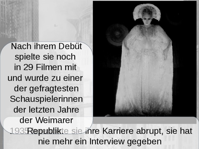 Nach ihrem Debüt spielte sie noch in 29 Filmen mit und wurde zu einer der gefragtesten Schauspielerinnen der letzten Jahre der Weimarer Republik. 1935 beendete sie ihre Karriere abrupt, sie hat nie mehr ein Interview gegeben 