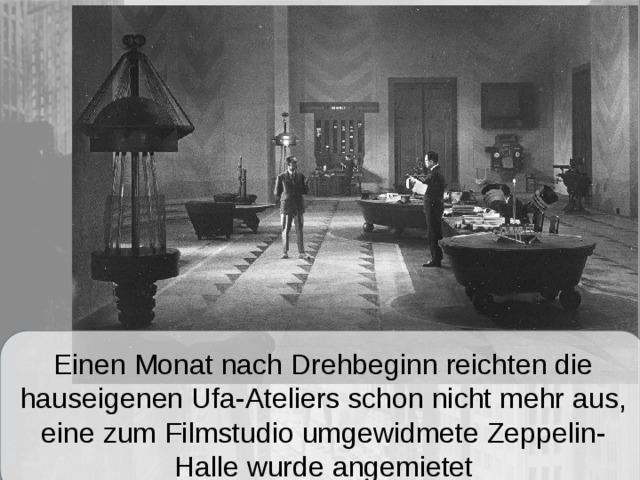Einen Monat nach Drehbeginn reichten die hauseigenen Ufa-Ateliers schon nicht mehr aus, eine zum Filmstudio umgewidmete Zeppelin-Halle wurde angemietet 