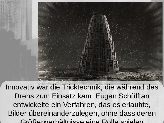 Innovativ war die Tricktechnik, die während des Drehs zum Einsatz kam. Eugen Schüfftan entwickelte ein Verfahren, das es erlaubte, Bilder übereinanderzulegen, ohne dass deren Größenverhältnisse eine Rolle spielen 