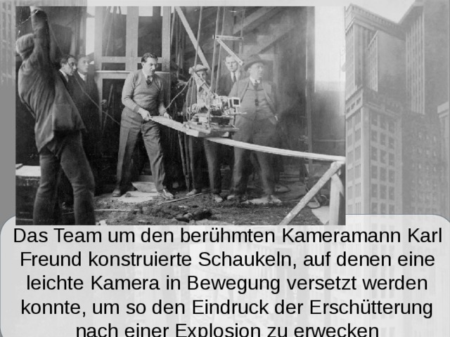 Das Team um den berühmten Kameramann Karl Freund konstruierte Schaukeln, auf denen eine leichte Kamera in Bewegung versetzt werden konnte, um so den Eindruck der Erschütterung nach einer Explosion zu erwecken 