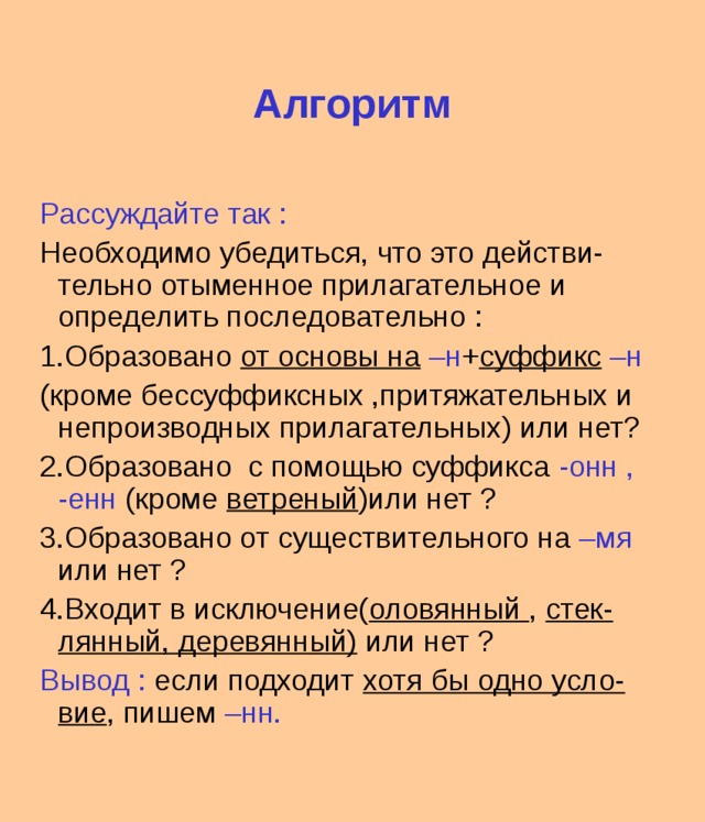 Алгоритм Рассуждайте так : Необходимо убедиться, что это действи-тельно отыменное прилагательное и определить последовательно : 1.Образовано от основы на –н + суффикс –н (кроме бессуффиксных ,притяжательных и непроизводных прилагательных) или нет? 2.Образовано с помощью суффикса -онн , -енн (кроме ветреный )или нет ? 3.Образовано от существительного на –мя или нет ? 4.Входит в исключение( оловянный , стек-лянный, деревянный) или нет ? Вывод : если подходит хотя бы одно усло-вие , пишем –нн. 