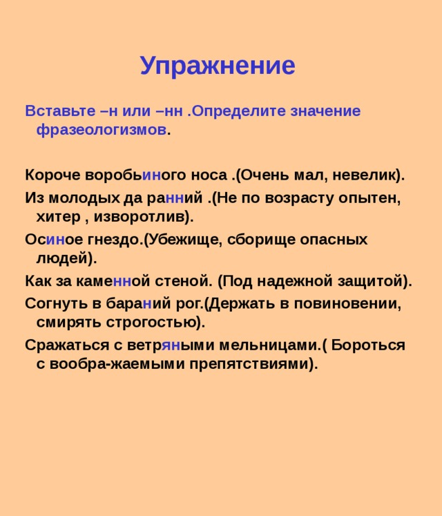 Упражнение  Вставьте –н или –нн .Определите значение фразеологизмов .  Короче воробь ин ого носа .(Очень мал, невелик). Из молодых да ра нн ий .(Не по возрасту опытен, хитер , изворотлив). Ос ин ое гнездо.(Убежище, сборище опасных людей). Как за каме нн ой стеной. (Под надежной защитой). Согнуть в бара н ий рог.(Держать в повиновении, смирять строгостью). Сражаться с ветр ян ыми мельницами.( Бороться с вообра-жаемыми препятствиями). 