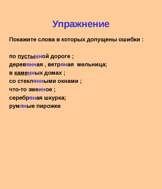 Упражнение Покажите слова в которых допущены ошибки :  по пусты н н ой дороге ; дерев янн ая , ветр ян ая мельница; в каме н н ых домах ; со стекл янн ыми окнами ; что-то зме ин ое ; серебр ян ая шкурка; рум ян ые пирожки   