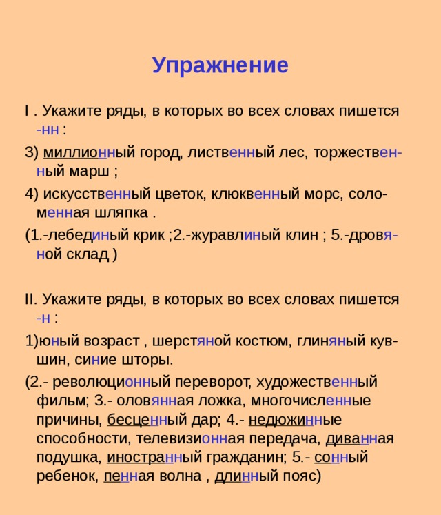 Упражнение I . Укажите ряды, в которых во всех словах пишется -нн : 3) миллио н н ый город, листв енн ый лес, торжеств ен-н ый марш ; 4) искусств енн ый цветок, клюкв енн ый морс, соло- м енн ая шляпка . (1.-лебед ин ый крик ;2.-журавл ин ый клин ; 5.-дров я-н ой склад ) II. Укажите ряды, в которых во всех словах пишется -н : 1)ю н ый возраст , шерст ян ой костюм, глин ян ый кув-шин, си н ие шторы. (2.- революци онн ый переворот, художеств енн ый фильм; 3.- олов янн ая ложка, многочисл енн ые причины, бесце н н ый дар; 4.- недюжи н н ые способности, телевизи онн ая передача, дива н н ая подушка, иностра н н ый гражданин; 5.- со н н ый ребенок, пе н н ая волна , дли н н ый пояс) 