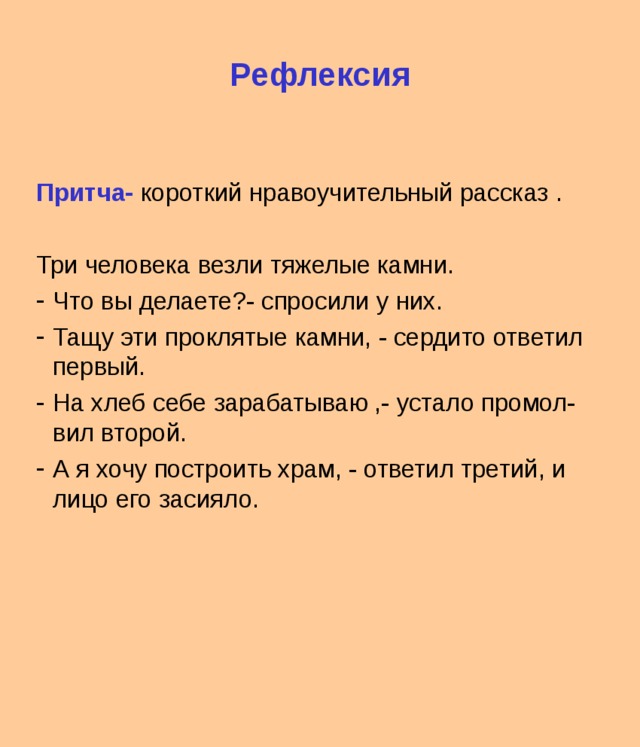 Рефлексия   Притча- короткий нравоучительный рассказ . Три человека везли тяжелые камни. Что вы делаете?- спросили у них. Тащу эти проклятые камни, - сердито ответил первый. На хлеб себе зарабатываю ,- устало промол-вил второй. А я хочу построить храм, - ответил третий, и лицо его засияло. 