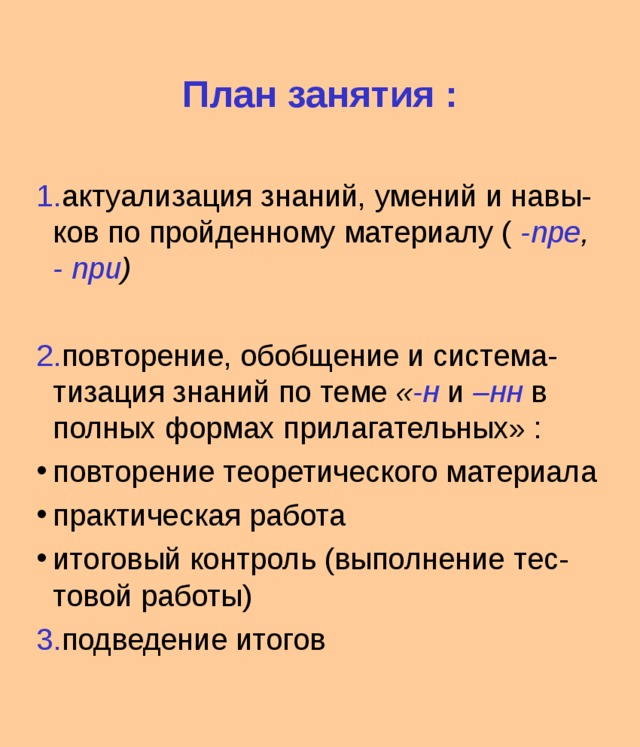 План занятия : 1. актуализация знаний, умений и навы-ков по пройденному материалу ( -пре , - при )  2. повторение, обобщение и система-тизация знаний по теме « -н и –нн в полных формах прилагательных» : повторение теоретического материала практическая работа итоговый контроль (выполнение тес-товой работы) 3. подведение итогов 