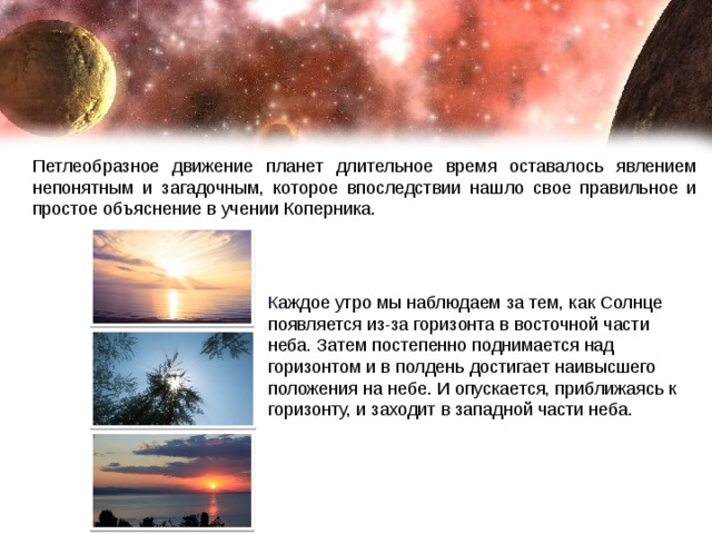 Петлеобразное движение планет длительное время оставалось явлением непонятным и загадочным, которое впоследствии нашло свое правильное и простое объяснение в учении Коперника. К аждое утро мы наблюдаем за тем, как Солнце появляется из-за горизонта в восточной части неба. Затем постепенно поднимается над горизонтом и в полдень достигает наивысшего положения на небе. И опускается, приближаясь к горизонту, и заходит в западной части неба. 