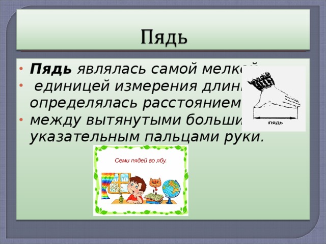 Пядь являлась самой мелкой  единицей измерения длины и определялась расстоянием между вытянутыми большим и указательным пальцами руки. 