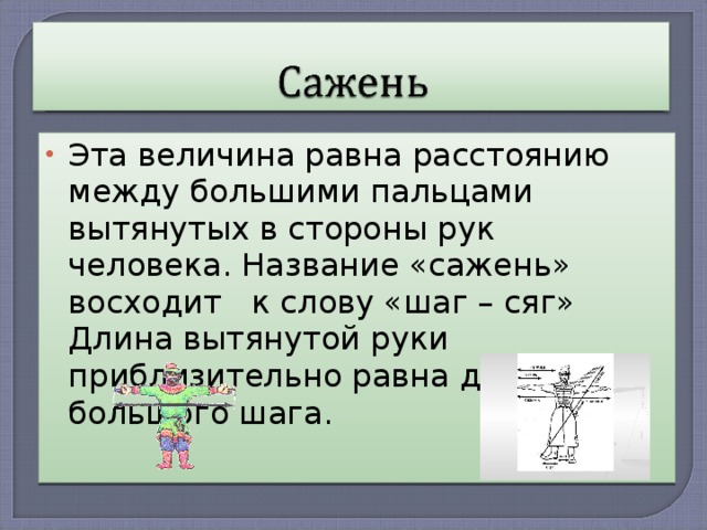 Эта величина равна расстоянию между большими пальцами вытянутых в стороны рук человека. Название «сажень» восходит к слову «шаг – сяг» Длина вытянутой руки приблизительно равна длине большого шага.  