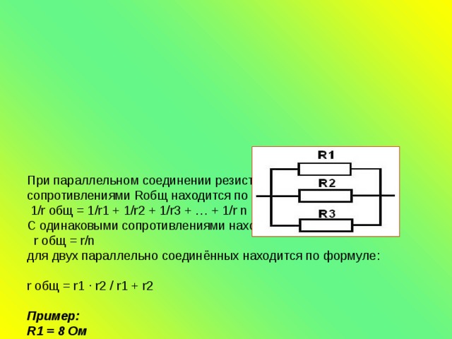  При параллельном соединении резисторов с разными сопротивлениями Rобщ находится по формуле:  1/r общ = 1/r1 + 1/r2 + 1/r3 + … + 1/r n  С одинаковыми сопротивлениями находится по формуле:  r общ = r/n  для двух параллельно соединённых находится по формуле:    r общ = r1 ∙ r2 / r1 + r2   Пример:  R1 = 8 Ом  R2 = 4 Ом  R3 = 2 Ом  1/R общ = 1/R1 + 1/R2 + 1/R3  1/R общ = 1/8 + 1/4 + 1/2 = 1+2+4/8 = 7/8 = 8/7 = 1,14 Ом   Вывод: при параллельном соединении Rобщ будет меньше, чем величина наименьшего сопротивления включённого в цепь.   