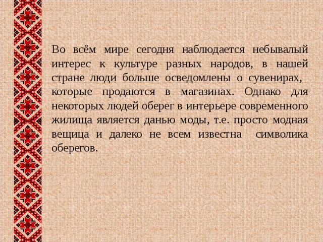 Во всём мире сегодня наблюдается небывалый интерес к культуре разных народов, в нашей стране люди больше осведомлены о сувенирах, которые продаются в магазинах. Однако для некоторых людей оберег в интерьере современного жилища является данью моды, т.е. просто модная вещица и далеко не всем известна символика оберегов. 