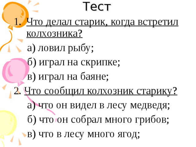 Тест Что делал старик, когда встретил колхозника? а) ловил рыбу; б) играл на скрипке; в) играл на баяне; 2. Что сообщил колхозник старику? а) что он видел в лесу медведя; б) что он собрал много грибов; в) что в лесу много ягод;