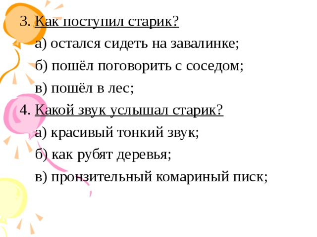 3. Как поступил старик? а) остался сидеть на завалинке; б) пошёл поговорить с соседом; в) пошёл в лес; 4. Какой звук услышал старик? а) красивый тонкий звук; б) как рубят деревья; в) пронзительный комариный писк;