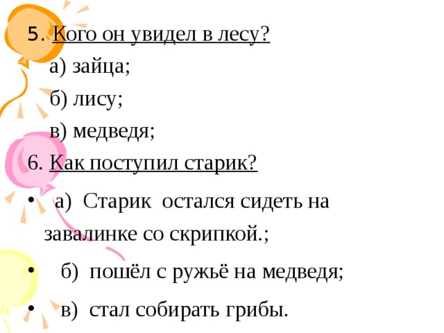 5. Кого он увидел в лесу? а) зайца; б) лису; в) медведя; 6. Как поступил старик? а) Старик остался сидеть на завалинке со скрипкой.; б) пошёл с ружьё на медведя; в) стал собирать грибы.