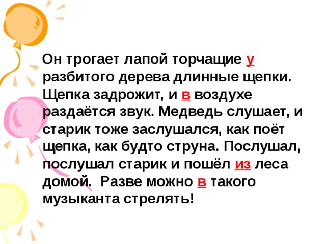 Он трогает лапой торчащие у разбитого дерева длинные щепки. Щепка задрожит, и в воздухе раздаётся звук. Медведь слушает, и старик тоже заслушался, как поёт щепка, как будто струна. Послушал, послушал старик и пошёл из леса домой. Разве можно в такого музыканта стрелять!