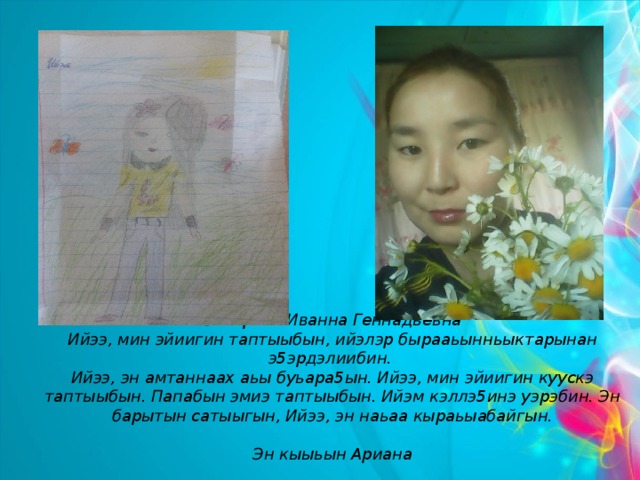Захарова Иванна Геннадьевна  Ийээ, мин эйиигин таптыыбын, ийэлэр бырааьынньыктарынан э5эрдэлиибин.  Ийээ, эн амтаннаах аьы буьара5ын. Ийээ, мин эйиигин куускэ таптыыбын. Папабын эмиэ таптыыбын. Ийэм кэллэ5инэ уэрэбин. Эн барытын сатыыгын, Ийээ, эн наьаа кыраьыабайгын.   Эн кыыьын Ариана 