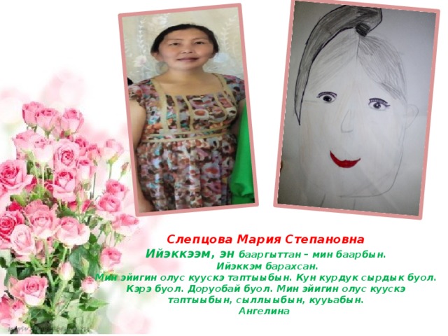 Слепцова Мария Степановна  Ийэккээм, эн бааргыттан – мин баарбын.  Ийэккэм барахсан.  Мин эйигин олус куускэ таптыыбын. Кун курдук сырдык буол.  Кэрэ буол. Доруобай буол. Мин эйигин олус куускэ таптыыбын, сыллыыбын, кууьабын.  Ангелина 