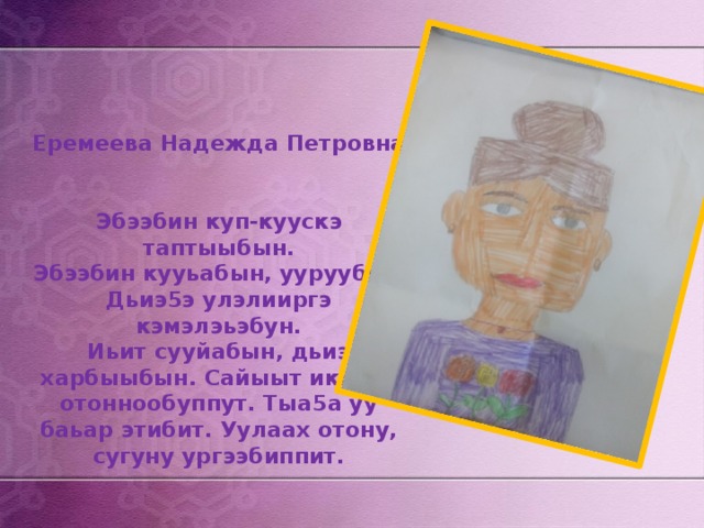     Еремеева Надежда Петровна    Эбээбин куп-куускэ таптыыбын.  Эбээбин кууьабын, ууруубун.  Дьиэ5э улэлииргэ кэмэлэьэбун.  Иьит сууйабын, дьиэ харбыыбын. Сайыыт иккиэн отоннообуппут. Тыа5а уу баьар этибит. Уулаах отону, сугуну ургээбиппит. 