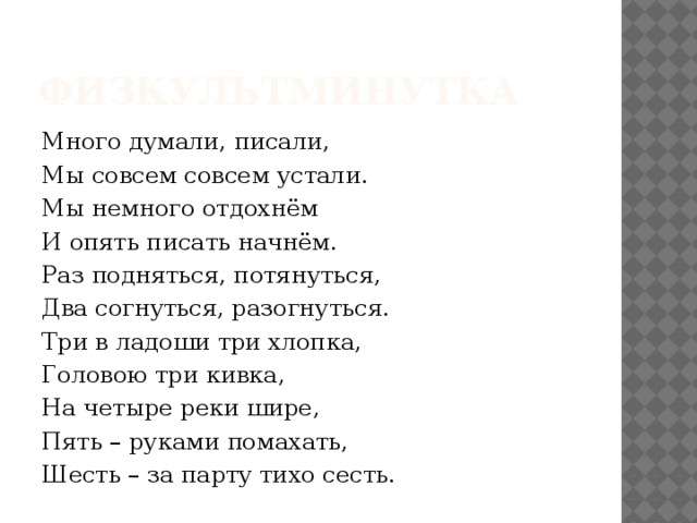  Физкультминутка Много думали, писали, Мы совсем совсем устали. Мы немного отдохнём И опять писать начнём. Раз подняться, потянуться, Два согнуться, разогнуться. Три в ладоши три хлопка, Головою три кивка, На четыре реки шире, Пять – руками помахать, Шесть – за парту тихо сесть. 