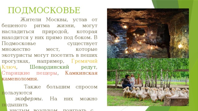 ПОДМОСКОВЬЕ  Жители Москвы, устав от бешеного ритма жизни, могут насладиться природой, которая находится у них прямо под боком. В Подмосковье существует множество мест, которые экотуристы могут посетить в пеших прогулках, например, Гремячий Ключ , Шевардинский редут , Старицкие пещеры , Камкинская каменоломня .  Также большим спросом пользуются   экофермы . На них можно подышать  чистым воздухом, поиграть с  животными, поесть свежих продуктов,  заняться разными видами спорта. 