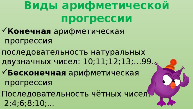 Виды арифметической прогрессии Конечная арифметическая прогрессия последовательность натуральных двузначных чисел: 10;11;12;13;…99. Бесконечная арифметическая прогрессия Последовательность чётных чисел: 2;4;6;8;10 ;… 