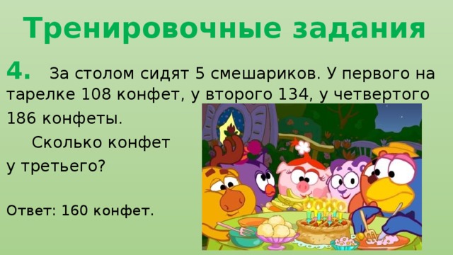 Тренировочные задания 4. За столом сидят 5 смешариков. У первого на тарелке 108 конфет, у второго 134, у четвертого 186 конфеты.  Сколько конфет у третьего? Ответ: 160 конфет. 