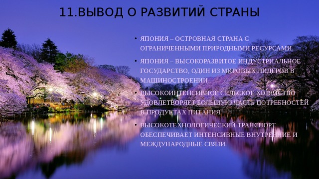 11.Вывод о развитий страны Япония – островная страна с ограниченными природными ресурсами. Япония – высокоразвитое индустриальное государство, один из мировых лидеров в машиностроении. Высокоинтенсивное сельское хозяйство удовлетворяет большую часть потребностей в продуктах питания. Высокотехнологический транспорт обеспечивает интенсивные внутренние и международные связи. 