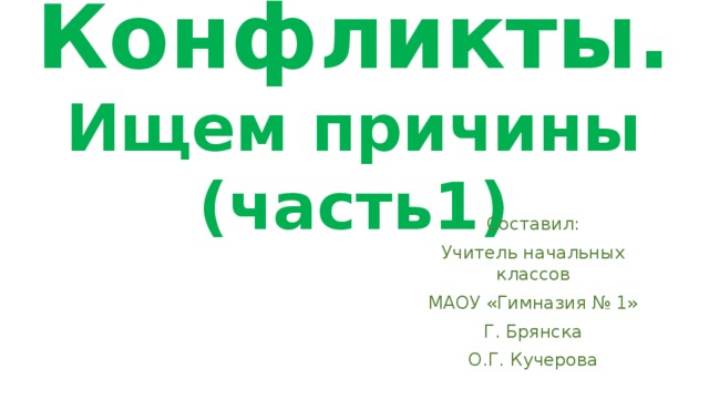 Конфликты.  Ищем причины  (часть1) Составил: Учитель начальных классов МАОУ «Гимназия № 1» Г. Брянска О.Г. Кучерова 