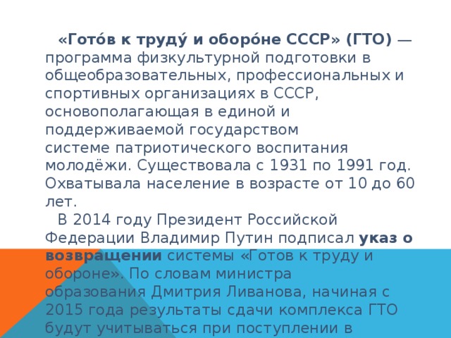 «Гото́в к труду́ и оборо́не СССР» (ГТО)  — программа физкультурной подготовки в общеобразовательных, профессиональных и спортивных организациях в СССР, основополагающая в единой и поддерживаемой государством системе патриотического воспитания молодёжи. Существовала с 1931 по 1991 год. Охватывала население в возрасте от 10 до 60 лет. В 2014 году Президент Российской Федерации Владимир Путин подписал  указ о возвращении  системы «Готов к труду и обороне». По словам министра образования Дмитрия Ливанова, начиная с 2015 года результаты сдачи комплекса ГТО будут учитываться при поступлении в высшие учебные заведения. 