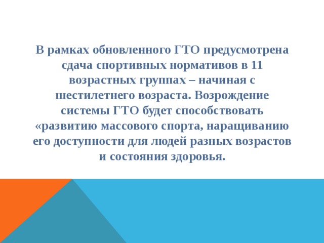 В рамках обновленного ГТО предусмотрена сдача спортивных нормативов в 11 возрастных группах – начиная с шестилетнего возраста. Возрождение системы ГТО будет способствовать «развитию массового спорта, наращиванию его доступности для людей разных возрастов и состояния здоровья. 