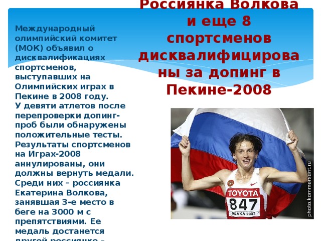      Россиянка Волкова и еще 8 спортсменов дисквалифицированы за допинг в Пекине-2008     Международный олимпийский комитет (МОК) объявил о дисквалификациях спортсменов, выступавших на Олимпийских играх в Пекине в 2008 году. У девяти атлетов после перепроверки допинг-проб были обнаружены положительные тесты. Результаты спортсменов на Играх-2008 аннулированы, они должны вернуть медали. Среди них – россиянка Екатерина Волкова, занявшая 3-е место в беге на 3000 м с препятствиями. Ее медаль достанется другой россиянке – Татьяне Петровой. Решения о сроках дисквалификаций вынесут международные федерации. 