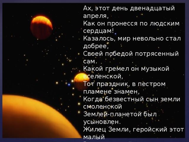 Ах, этот день двенадцатый апреля, Как он пронесся по людским сердцам! Казалось, мир невольно стал добрее, Своей победой потрясенный сам. Какой гремел он музыкой вселенской, Тот праздник, в пестром пламене знамен, Когда безвестный сын земли смоленской Землей-планетой был усыновлен. Жилец Земли, геройский этот малый В космической посудине своей, По круговой, вовеки небывалой, В пучинах неба вымахнул над ней…                     (Александр Твардовский ) 