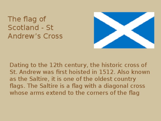 The flag of Scotland - St Andrew’s Cross  Dating to the 12th century, the historic cross of St. Andrew was first hoisted in 1512. Also known as the Saltire, it is one of the oldest country flags. The Saltire is a flag with a diagonal cross whose arms extend to the corners of the flag 