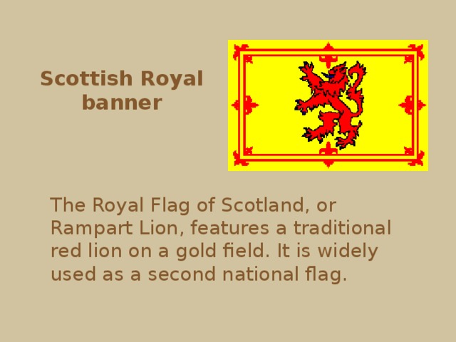 Scottish Royal banner The Royal Flag of Scotland, or Rampart Lion, features a traditional red lion on a gold field. It is widely used as a second national flag. 