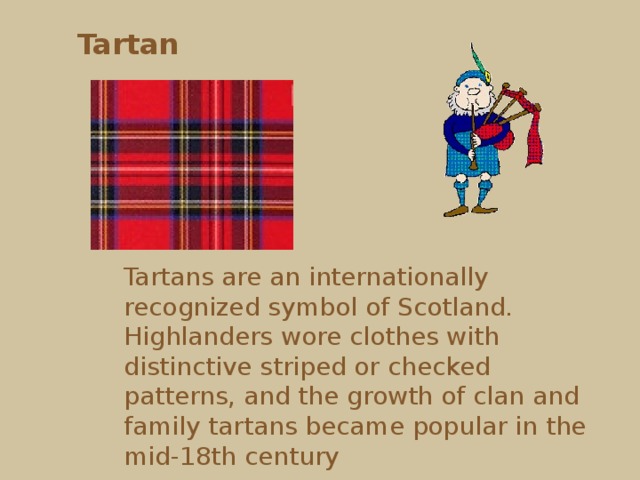 Tartan Tartans are an internationally recognized symbol of Scotland. Highlanders wore clothes with distinctive striped or checked patterns, and the growth of clan and family tartans became popular in the mid-18th century  