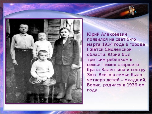 Юрий Алексеевич появился на свет 9-го марта 1934 года в городе Гжатск Смоленской области. Юрий был третьим ребёнком в семье – имел старшего брата Валентина и сестру Зою. Всего в семье было четверо детей – младший, Борис, родился в 1936-ом году. 