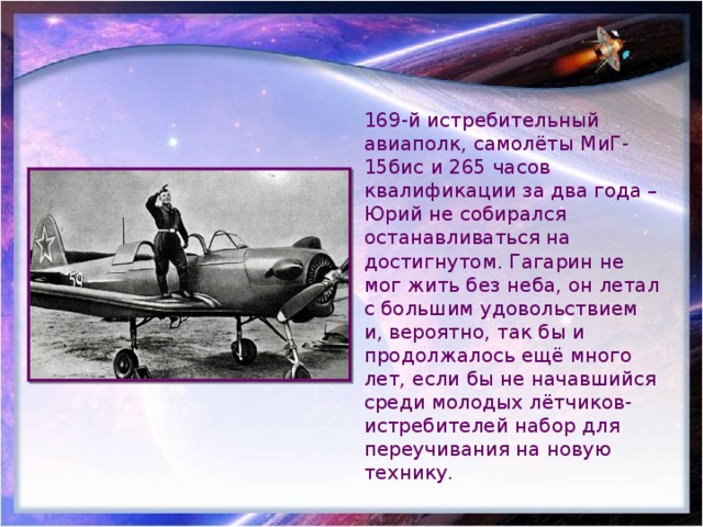 169-й истребительный авиаполк, самолёты МиГ-15бис и 265 часов квалификации за два года – Юрий не собирался останавливаться на достигнутом. Гагарин не мог жить без неба, он летал с большим удовольствием и, вероятно, так бы и продолжалось ещё много лет, если бы не начавшийся среди молодых лётчиков-истребителей набор для переучивания на новую технику. 