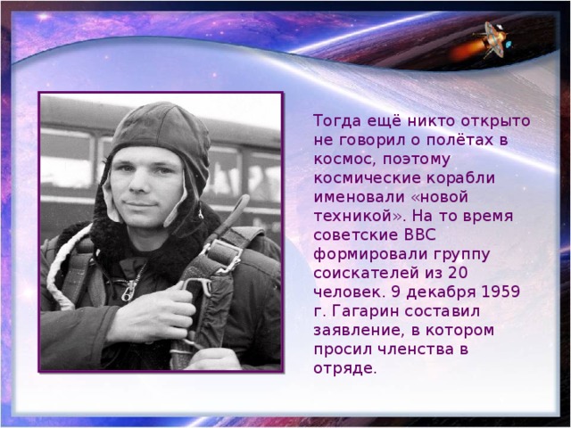 Тогда ещё никто открыто не говорил о полётах в космос, поэтому космические корабли именовали «новой техникой». На то время советские ВВС формировали группу соискателей из 20 человек. 9 декабря 1959 г. Гагарин составил заявление, в котором просил членства в отряде. 