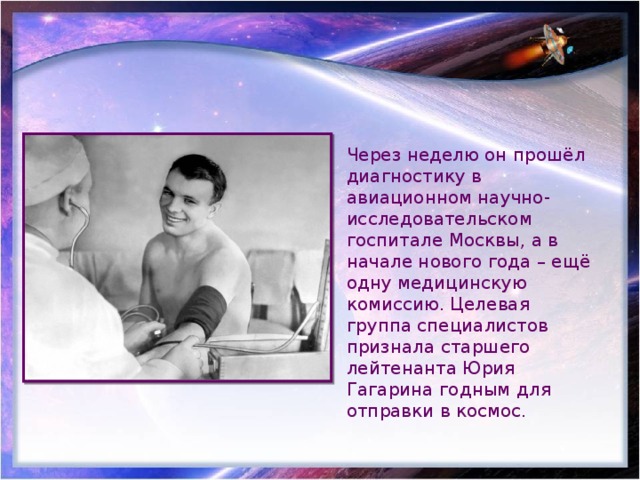 Через неделю он прошёл диагностику в авиационном научно-исследовательском госпитале Москвы, а в начале нового года – ещё одну медицинскую комиссию. Целевая группа специалистов признала старшего лейтенанта Юрия Гагарина годным для отправки в космос. 