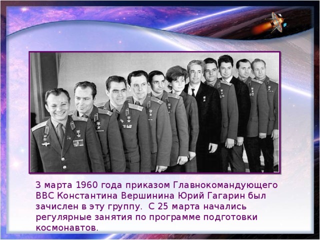 3 марта 1960 года приказом Главнокомандующего ВВС Константина Вершинина Юрий Гагарин был зачислен в эту группу. С 25 марта начались регулярные занятия по программе подготовки космонавтов. 