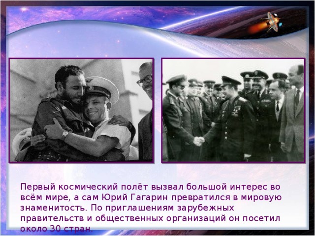 Первый космический полёт вызвал большой интерес во всём мире, а сам Юрий Гагарин превратился в мировую знаменитость. По приглашениям зарубежных правительств и общественных организаций он посетил около 30 стран. 