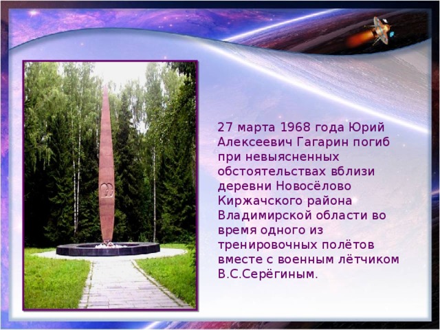 27 марта 1968 года Юрий Алексеевич Гагарин погиб при невыясненных обстоятельствах вблизи деревни Новосёлово Киржачского района Владимирской области во время одного из тренировочных полётов вместе с военным лётчиком В.С.Серёгиным. 