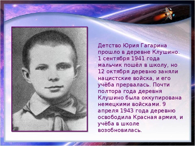 Детство Юрия Гагарина прошло в деревне Клушино. 1 сентября 1941 года мальчик пошёл в школу, но 12 октября деревню заняли нацистские войска, и его учёба прервалась. Почти полтора года деревня Клушино была оккупирована немецкими войсками. 9 апреля 1943 года деревню освободила Красная армия, и учёба в школе возобновилась. 