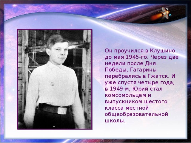 Он проучился в Клушино до мая 1945-го. Через две недели после Дня Победы, Гагарины перебрались в Гжатск. И уже спустя четыре года, в 1949-м, Юрий стал комсомольцем и выпускником шестого класса местной общеобразовательной школы. 