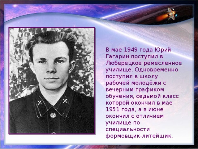 В мае 1949 года Юрий Гагарин поступил в Люберецкое ремесленное училище. Одновременно поступил в школу рабочей молодёжи с вечерним графиком обучения, седьмой класс которой окончил в мае 1951 года, а в июне окончил с отличием училище по специальности формовщик-литейщик. 