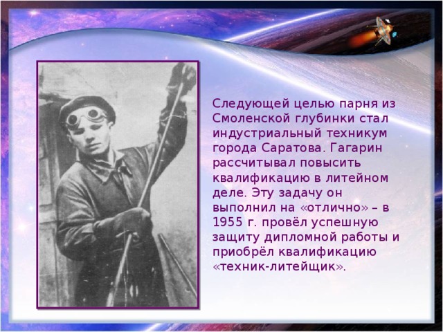 Следующей целью парня из Смоленской глубинки стал индустриальный техникум города Саратова. Гагарин рассчитывал повысить квалификацию в литейном деле. Эту задачу он выполнил на «отлично» – в 1955 г. провёл успешную защиту дипломной работы и приобрёл квалификацию «техник-литейщик». 